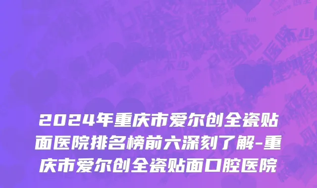 2024年重庆市爱尔创全瓷贴面医院排名榜前六深刻了解-重庆市爱尔创全瓷贴面口腔医院