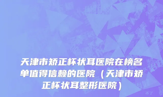 天津市矫正杯状耳医院在榜名单值得信赖的医院（天津市矫正杯状耳整形医院）