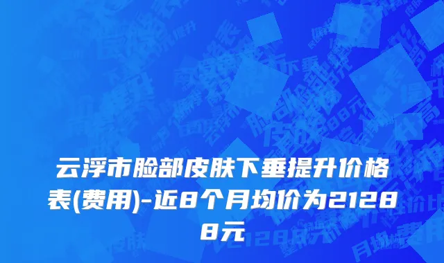 云浮市脸部皮肤下垂提升价格表(费用)-近8个月均价为21288元