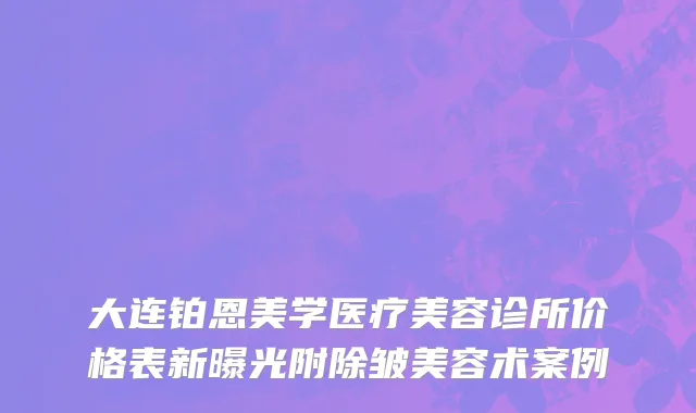 大连铂恩美学医疗美容诊所价格表新曝光附除皱美容术案例