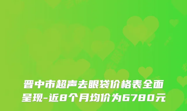 晋中市超声去眼袋价格表全面呈现-近8个月均价为6780元