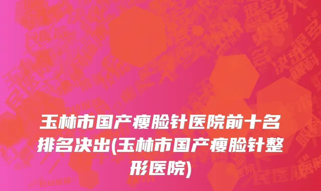 玉林市国产瘦脸针医院前十名排名决出(玉林市国产瘦脸针整形医院)