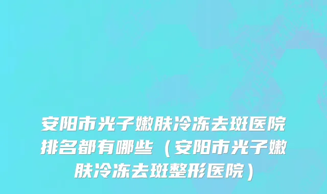 安阳市光子嫩肤冷冻去斑医院排名都有哪些（安阳市光子嫩肤冷冻去斑整形医院）