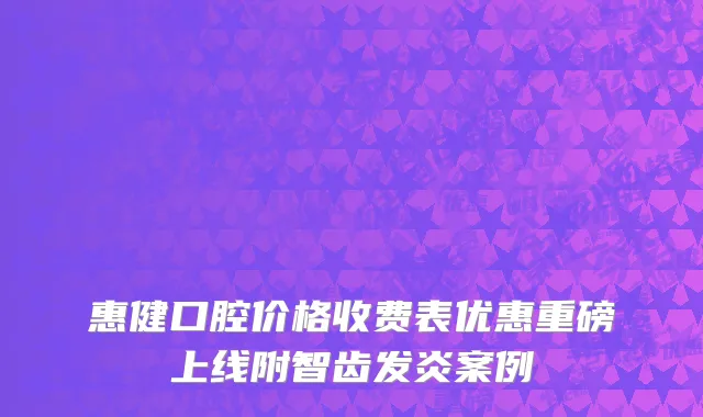 惠健口腔价格收费表优惠重磅上线附智齿发炎案例