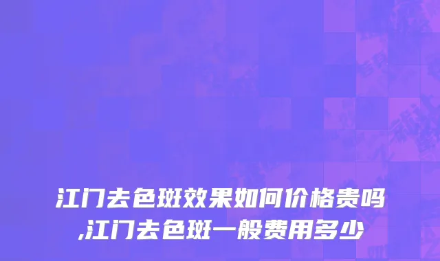 江门去色斑效果如何价格贵吗,江门去色斑一般费用多少