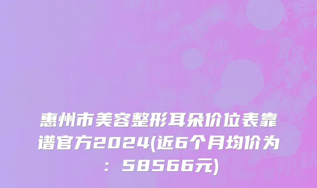 惠州市美容整形耳朵价位表靠谱官方2024(近6个月均价为：58566元)