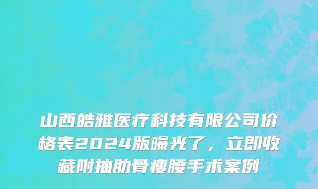 山西皓雅医疗科技有限公司价格表2024版曝光了，立即收藏附抽肋骨瘦腰手术案例