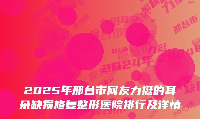 2025年邢台市网友力挺的耳朵缺损修复整形医院排行及详情