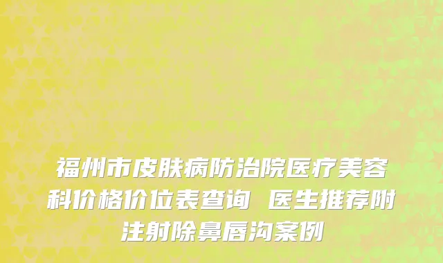 福州市皮肤病防治院医疗美容科价格价位表查询 医生推荐附注射除鼻唇沟案例
