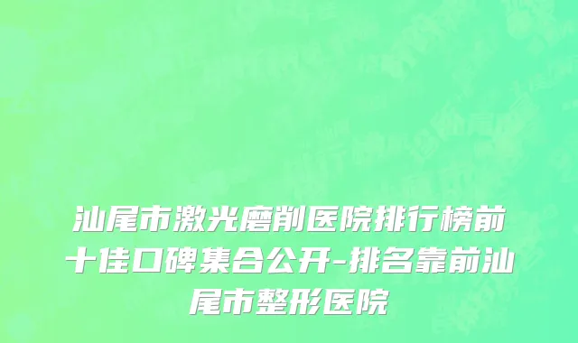 汕尾市激光磨削医院排行榜前十佳口碑集合公开-排名靠前汕尾市整形医院