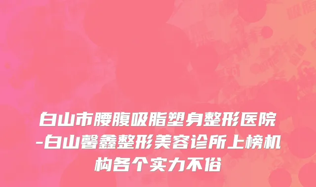 白山市腰腹吸脂塑身整形医院-白山馨鑫整形美容诊所上榜机构各个实力不俗