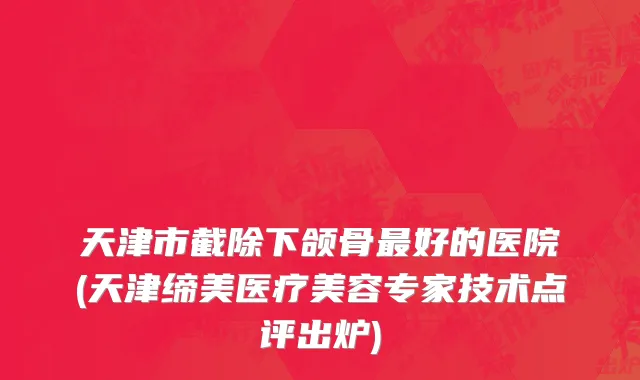 天津市截除下颌骨最好的医院(天津缔美医疗美容专家技术点评出炉)