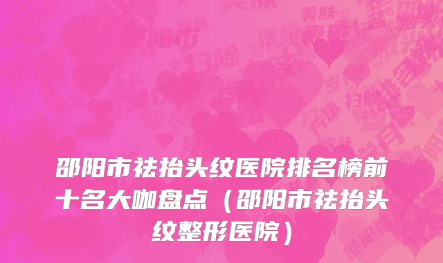 邵阳市祛抬头纹医院排名榜前十名大咖盘点（邵阳市祛抬头纹整形医院）