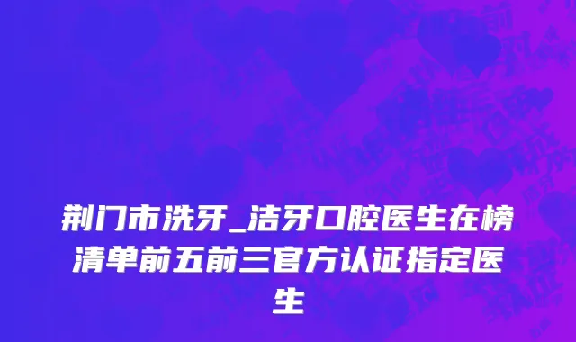 荆门市洗牙_洁牙口腔医生在榜清单前五前三官方认证指定医生