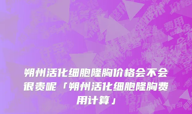 朔州活化细胞隆胸价格会不会很贵呢「朔州活化细胞隆胸费用计算」