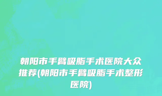 朝阳市手臂吸脂手术医院大众推荐(朝阳市手臂吸脂手术整形医院)