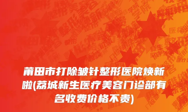 莆田市打除皱针整形医院焕新啦(荔城新生医疗美容门诊部有名收费价格不贵)