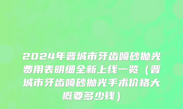2024年晋城市牙齿喷砂抛光费用表明细全新上线一览（晋城市牙齿喷砂抛光手术价格大概要多少钱）