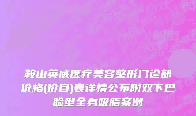 鞍山英威医疗美容整形门诊部价格(价目)表详情公布附双下巴脸型全身吸脂案例