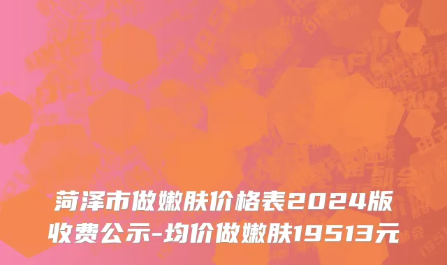 菏泽市做嫩肤价格表2024版收费公示-均价做嫩肤19513元