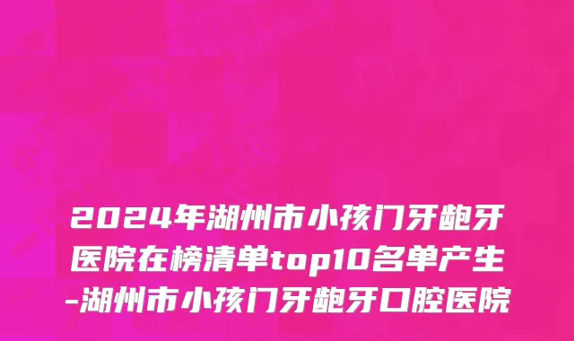 2024年湖州市小孩门牙龅牙医院在榜清单top10名单产生-湖州市小孩门牙龅牙口腔医院