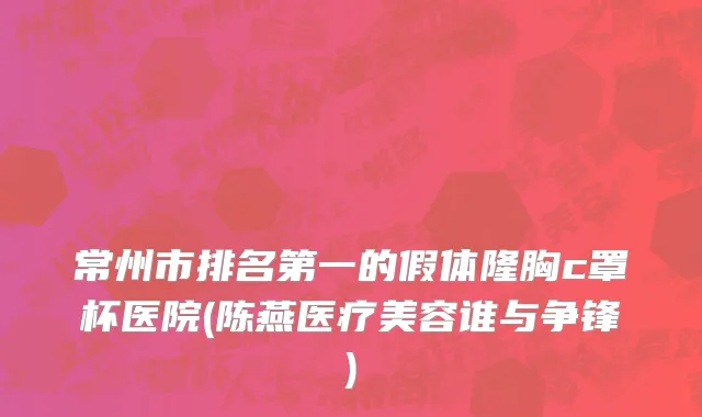 常州市排名第一的假体隆胸c罩杯医院(陈燕医疗美容谁与争锋)