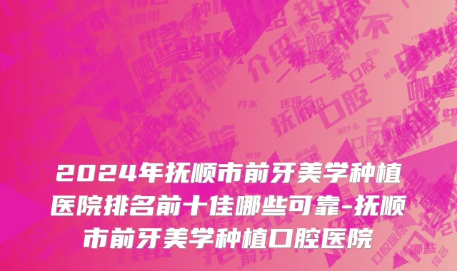 2024年抚顺市前牙美学种植医院排名前十佳哪些可靠-抚顺市前牙美学种植口腔医院
