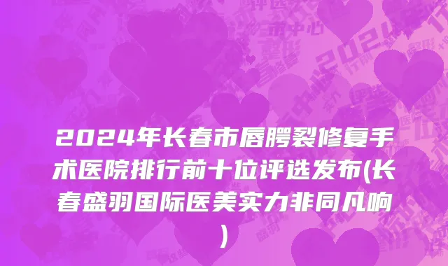 2024年长春市唇腭裂修复手术医院排行前十位评选发布(长春盛羽国际医美实力非同凡响)