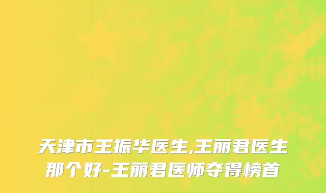 天津市王振华医生,王丽君医生那个好-王丽君医师夺得榜首