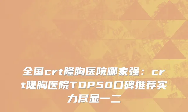 全国crt隆胸医院哪家强：crt隆胸医院TOP50口碑推荐实力尽显一二
