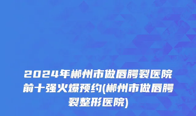 2024年郴州市做唇腭裂医院前十强火爆预约(郴州市做唇腭裂整形医院)