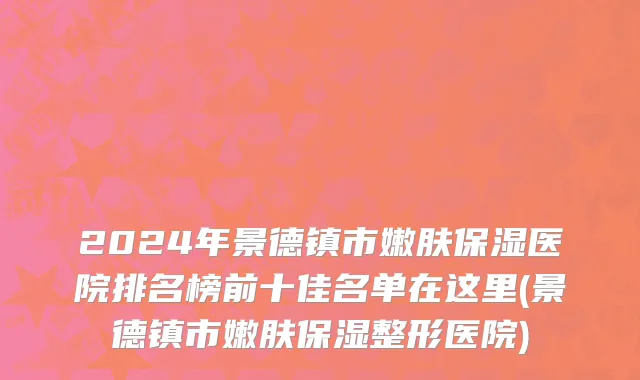 2024年景德镇市嫩肤保湿医院排名榜前十佳名单在这里(景德镇市嫩肤保湿整形医院)