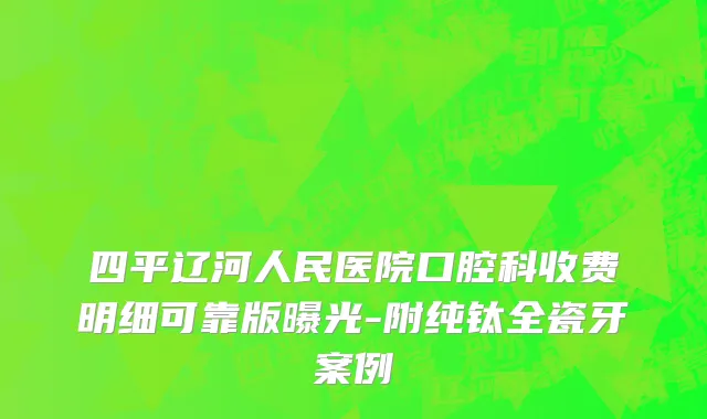四平辽河人民医院口腔科收费明细可靠版曝光-附纯钛全瓷牙案例