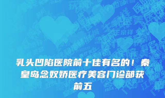 乳头凹陷医院前十佳有名的！秦皇岛念奴娇医疗美容门诊部获前五