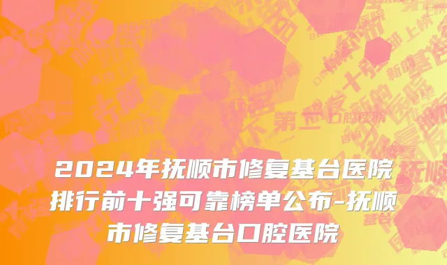 2024年抚顺市修复基台医院排行前十强可靠榜单公布-抚顺市修复基台口腔医院