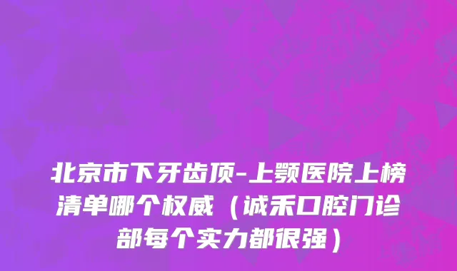 北京市下牙齿顶-上颚医院上榜清单哪个权威（诚禾口腔门诊部每个实力都很强）
