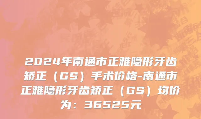 2024年南通市正雅隐形牙齿矫正（GS）手术价格-南通市正雅隐形牙齿矫正（GS）均价为：36525元