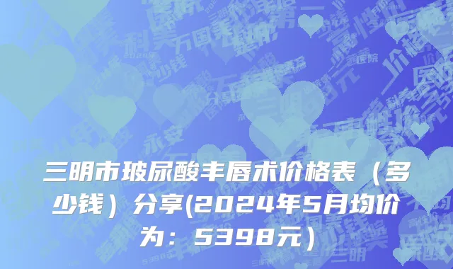 三明市玻尿酸丰唇术价格表（多少钱）分享(2024年5月均价为：5398元）