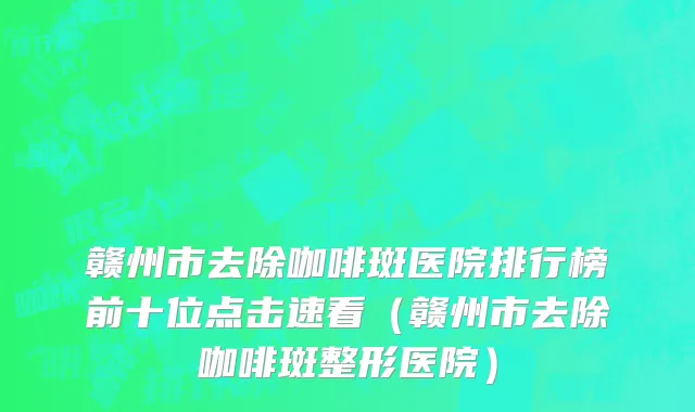 赣州市去除咖啡斑医院排行榜前十位点击速看（赣州市去除咖啡斑整形医院）