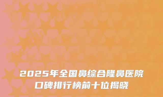 2025年全国鼻综合隆鼻医院口碑排行榜前十位揭晓