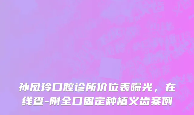孙凤玲口腔诊所价位表曝光，在线查-附全口固定种植义齿案例