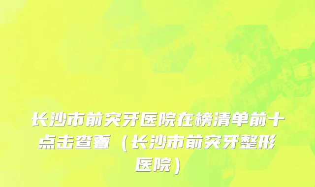长沙市前突牙医院在榜清单前十点击查看（长沙市前突牙整形医院）