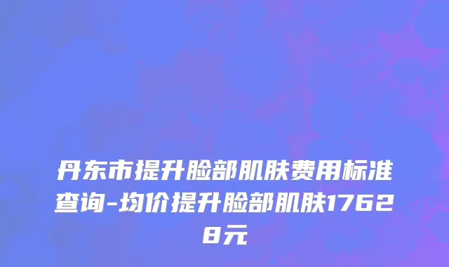 丹东市提升脸部肌肤费用标准查询-均价提升脸部肌肤17628元