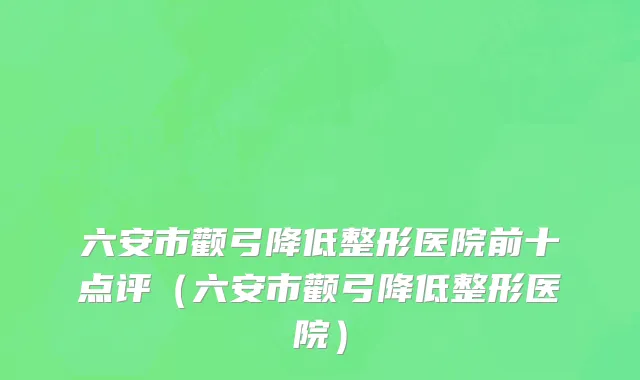 六安市颧弓降低整形医院前十点评（六安市颧弓降低整形医院）
