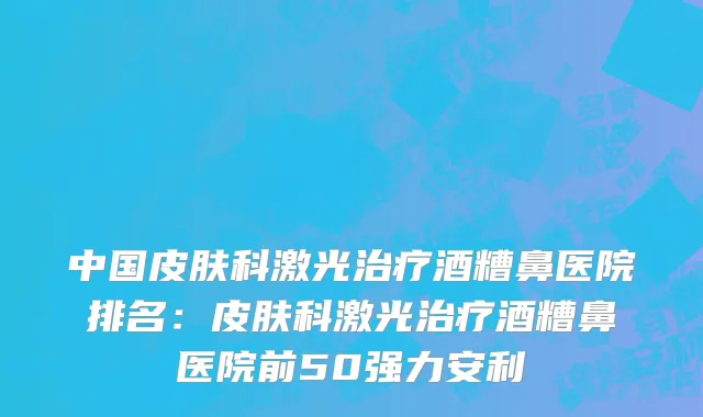 中国皮肤科激光治疗酒糟鼻医院排名：皮肤科激光治疗酒糟鼻医院前50强力安利