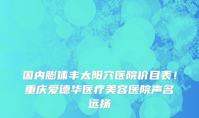 国内膨体丰太阳穴医院价目表!重庆爱德华医疗美容医院声名远扬