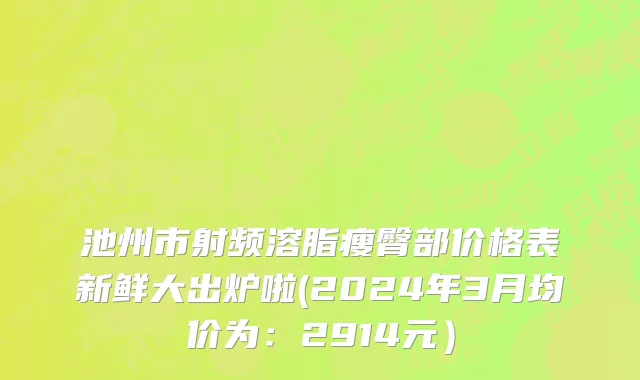 池州市射频溶脂瘦臀部价格表新鲜大出炉啦(2024年3月均价为：2914元）