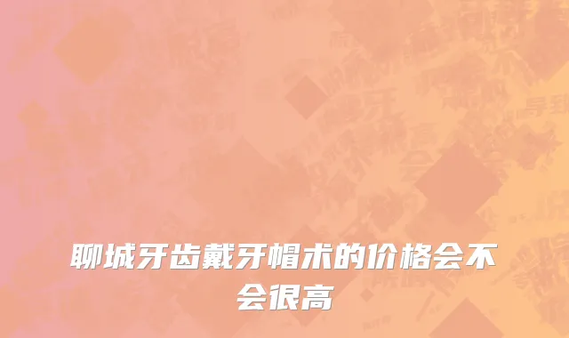 聊城牙齿戴牙帽术的价格会不会很高