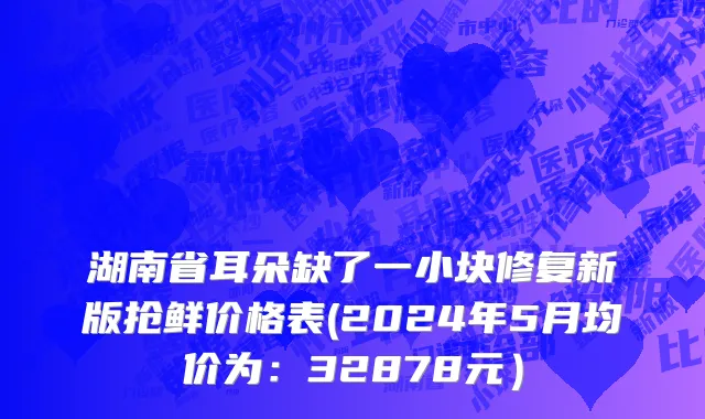 湖南省耳朵缺了一小块修复新版抢鲜价格表(2024年5月均价为：32878元）