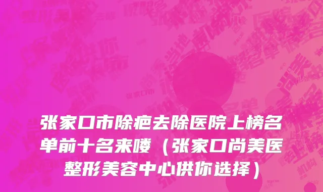 张家口市除疤去除医院上榜名单前十名来喽（张家口尚美医整形美容中心供你选择）